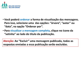 • Você poderá ordenar a forma de visualização das mensagens.
Para isso, selecione uma das opções: “árvore”, “autor” ou
“data”, na opção “Ordenar por”.
• Para visualizar a mensagem completa, clique no ícone da
“setinha” ao lado do título da publicação.
Atenção: Ao “Excluir” uma mensagem publicada, todas as
respostas enviadas a essa publicação serão excluídas.

 