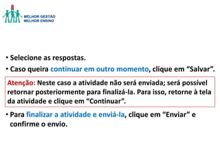 • Selecione as respostas.
• Caso queira continuar em outro momento, clique em “Salvar”.
Atenção: Neste caso a atividade não será enviada; será possível
retornar posteriormente para finalizá-la. Para isso, retorne à tela
da atividade e clique em “Continuar”.

• Para finalizar a atividade e enviá-la, clique em “Enviar” e
confirme o envio.

 