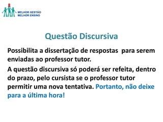 Questão Discursiva
Possibilita a dissertação de respostas para serem
enviadas ao professor tutor.
A questão discursiva só poderá ser refeita, dentro
do prazo, pelo cursista se o professor tutor
permitir uma nova tentativa. Portanto, não deixe
para a última hora!

 