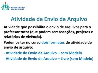 Atividade de Envio de Arquivo
Atividade que possibilita o envio de arquivos para o
professor tutor (que podem ser: redações, projetos e
relatórios de vivência).
Podemos ter no curso dois formatos de atividade de
envio de arquivo:
- Atividade de Envio de Arquivo – com Modelo
- Atividade de Envio de Arquivo – Livre (sem Modelo)

 