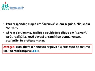 • Para responder, clique em “Arquivo” e, em seguida, clique em
“Salvar”.
• Abra o documento, realize a atividade e clique em “Salvar”.
Após realizá-la, você deverá encaminhar o arquivo para
avaliação do professor tutor.
Atenção: Não altere o nome do arquivo e a extensão do mesmo
(ex.: nomedoarquivo.doc).

 