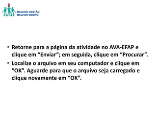 • Retorne para a página da atividade no AVA-EFAP e
clique em “Enviar”; em seguida, clique em “Procurar”.
• Localize o arquivo em seu computador e clique em
“OK”. Aguarde para que o arquivo seja carregado e
clique novamente em “OK”.

 