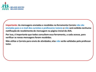 Importante: As mensagens enviadas e recebidas na ferramenta Correio não são
enviadas para o e-mail dos cursistas e professores tutores e não será exibida nenhuma
notificação de recebimento de mensagem na página inicial do AVA.
Por isso, é importante que todos consultem essa ferramenta, a cada acesso, para
verificar se novas mensagens foram recebidas.
Não utilize o Correio para envio de atividades; elas não serão validadas pelo professor
tutor.

 