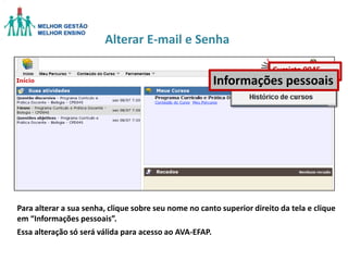 Alterar E-mail e Senha
Cursista 0045

Informações pessoais

Para alterar a sua senha, clique sobre seu nome no canto superior direito da tela e clique
em “Informações pessoais”.
Essa alteração só será válida para acesso ao AVA-EFAP.

 