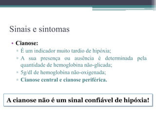 Sinais e sintomas
• Cianose:
▫ É um indicador muito tardio de hipóxia;
▫ A sua presença ou ausência é determinada pela
quantidade de hemoglobina não-glicada;
▫ 5g/dl de hemoglobina não-oxigenada;
▫ Cianose central e cianose periférica.
A cianose não é um sinal confiável de hipóxia!
 