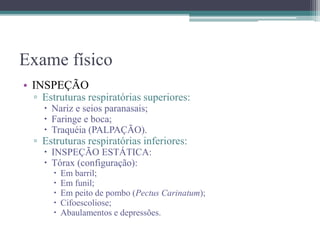 Exame físico
• INSPEÇÃO
▫ Estruturas respiratórias superiores:
 Nariz e seios paranasais;
 Faringe e boca;
 Traquéia (PALPAÇÃO).
▫ Estruturas respiratórias inferiores:
 INSPEÇÃO ESTÁTICA:
 Tórax (configuração):
 Em barril;
 Em funil;
 Em peito de pombo (Pectus Carinatum);
 Cifoescoliose;
 Abaulamentos e depressões.
 