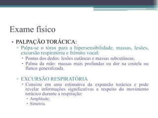 Exame físico
• PALPAÇÃO TORÁCICA:
▫ Palpa-se o tórax para a hipersensibilidade, massas, lesões,
excursão respiratória e frêmito vocal:
 Pontas dos dedos: lesões cutâneas e massas subcutâneas;
 Palma da mão: massas mais profundas ou dor na costela ou
flanco generalizada.
▫ EXCURSÃO RESPIRATÓRIA
 Consiste em uma estimativa da expansão torácica e pode
revelar informações significativas a respeito do movimento
torácico durante a respiração:
 Amplitude;
 Simetria.
 