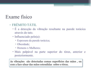 Exame físico
▫ FRÊMITO TÁTIL
 É a detecção da vibração resultante na parede torácica
através do tato.
 Influenciado pelo(a):
 Espessura da parede torácica;
 Obesidade;
 Homens x Mulheres;
 Mais palpável na parte superior do tórax, anterior e
posteriormente.
As vibrações são detectadas comas superfícies das mãos , ou
com a face ulnar das mãos estendidas sobre o tórax.
 