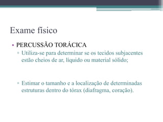 Exame físico
• PERCUSSÃO TORÁCICA
▫ Utiliza-se para determinar se os tecidos subjacentes
estão cheios de ar, líquido ou material sólido;
▫ Estimar o tamanho e a localização de determinadas
estruturas dentro do tórax (diafragma, coração).
 