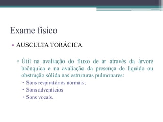 Exame físico
• AUSCULTA TORÁCICA
▫ Útil na avaliação do fluxo de ar através da árvore
brônquica e na avaliação da presença de liquido ou
obstrução sólida nas estruturas pulmonares:
 Sons respiratórios normais;
 Sons adventícios
 Sons vocais.
 