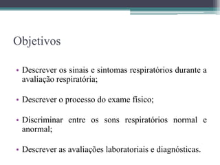 Objetivos
• Descrever os sinais e sintomas respiratórios durante a
avaliação respiratória;
• Descrever o processo do exame físico;
• Discriminar entre os sons respiratórios normal e
anormal;
• Descrever as avaliações laboratoriais e diagnósticas.
 