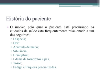 História do paciente
• O motivo pelo qual o paciente está procurando os
cuidados de saúde está frequentemente relacionado a um
dos seguintes:
▫ Dispnéia;
▫ Dor;
▫ Acúmulo de muco;
▫ Sibilância;
▫ Hemoptise;
▫ Edema de tornozelos e pés;
▫ Tosse;
▫ Fadiga e fraqueza generalizadas.
 