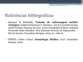 Referências bibliográficas
• Brunner & Suddarth, Tratado de enfermagem médico
cirúrgica/ [editores] Suzanne C. Smeltzer...[et al.]; [revisão técnica
Isabel Cristina Fonseca da Cruz, Ivone Evangelista Cabral; tradução
Fernando Diniz Mundim, José Eduardo Ferreira de Figueiredo]. –
Rio de Janeiro: Guanabara Koogan, 2009. 4v: 11th ed.
• PORTO, Celmo Celeno. Semiologia Médica. 6.ed. Guanabara
Koogan, 2009.
 