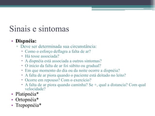 Sinais e sintomas
• Dispnéia:
▫ Deve ser determinada sua circunstância:
 Como o esforço deflagra a falta de ar?
 Há tosse associada?
 A dispnéia está associada a outros sintomas?
 O início da falta de ar foi súbito ou gradual?
 Em que momento do dia ou da noite ocorre a dispnéia?
 A falta de ar piora quando o paciente está deitado no leito?
 Ocorre em repouso? Com o exercício?
 A falta de ar piora quando caminha? Se +, qual a distancia? Com qual
velocidade?
• Platipnéia*
• Ortopnéia*
• Trepopnéia*
 