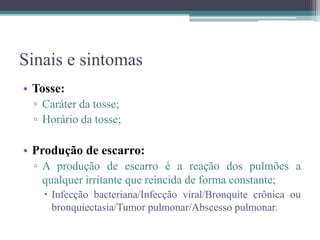 Sinais e sintomas
• Tosse:
▫ Caráter da tosse;
▫ Horário da tosse;
• Produção de escarro:
▫ A produção de escarro é a reação dos pulmões a
qualquer irritante que reincida de forma constante;
 Infecção bacteriana/Infecção viral/Bronquite crônica ou
bronquiectasia/Tumor pulmonar/Abscesso pulmonar.
 