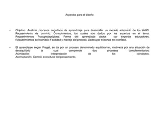 Aspectos para el diseño
• Objetivo: Analizar procesos cognitivos de aprendizaje para desarrollar un modelo adecuado de los AVAS.
Requerimiento de dominio: Conocimientos, los cuales son dados por los expertos en el tema.
Requerimientos Psicopedagógicos: Forma del aprendizaje dados por expertos educadores.
Requerimientos de Interface: Facilidad y manejo del proceso. Dados por expertos en Interface.
• El aprendizaje según Piaget, se da por un proceso denominado equilibrarían, motivada por una situación de
desequilibrio la cual comprende dos procesos complementarios:
Asimilación: Interpretación de los conceptos.
Acomodación: Cambio estructural del pensamiento.
 