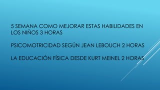5 SEMANA COMO MEJORAR ESTAS HABILIDADES EN
LOS NIÑOS 3 HORAS
PSICOMOTRICIDAD SEGÚN JEAN LEBOUCH 2 HORAS
LA EDUCACIÓN FÍSICA DESDE KURT MEINEL 2 HORAS
 