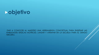 DAR A CONOCER AL MAESTRO UNA HERRAMIENTA CONCEPTUAL PARA ENSEÑAR LAS
HABILIDADES BÁSICAS MOTRICES: LANZAR Y ATRAPAR EN LA ESCUELA PARA EL GRADO
TERCERO.
objetivo
 
