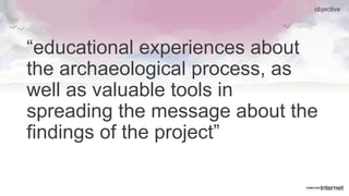 “educational experiences about
the archaeological process, as
well as valuable tools in
spreading the message about the
findings of the project”
objective
 