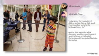 @mayahoole
“really ignited the imagination of
children and got them to think about
the archaeology and what the
landscape looked like”
@HKMMcGlynn
Another child responded with a
discussion about the roundhouse and
what the homes of the Scottish
Highlands would have looked like in the
Bronze Age
 