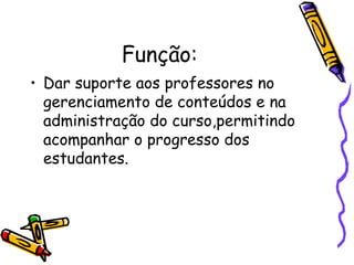 Função:
• Dar suporte aos professores no
  gerenciamento de conteúdos e na
  administração do curso,permitindo
  acompanhar o progresso dos
  estudantes.
 