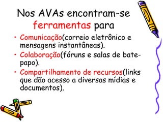 Nos AVAs encontram-se
   ferramentas para
• Comunicação(correio eletrônico e
  mensagens instantâneas).
• Colaboração(fóruns e salas de bate-
  papo).
• Compartilhamento de recursos(links
  que dão acesso a diversas mídias e
  documentos).
 