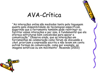AVA-Crítica
 “As interações online são mediadas tanto pela linguagem
quanto pela disponibilidade de tecnologias específicas,
sugerindo que a ferramenta também pode restringir ou
facilitar essas interações e por isso, é fundamental que ela
ofereça estruturas bem concebidas para apoiar a
comunicação.” Observa ainda, que as interações em
ferramentas de colaboração como fórum de discussão e
chat, priorizam a expressão escrita e não levam em conta
outras formas de comunicação, como por exemplo, as
imagens estáticas ou em movimento”. Rezende (2003)
 