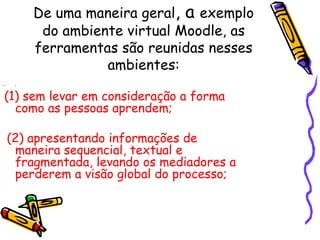 De uma maneira geral, a exemplo
          do ambiente virtual Moodle, as
         ferramentas são reunidas nesses
                   ambientes:
•    :


(1) sem levar em consideração a forma
  como as pessoas aprendem;

    (2) apresentando informações de
     maneira sequencial, textual e
     fragmentada, levando os mediadores a
     perderem a visão global do processo;
 