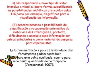 3) não respeitando o novo tipo de leitor
imersivo e visual e, desta forma, subutilizando
 as possibilidades midiáticas oferecidas pelas
  TIC,como por exemplo, os gráficos para a
          visualização da informação;

    (4) desconsiderando a possibilidade de
  classificação e recuperação automática do
    material e das interações e, portanto,
 dificultando o acesso a essa informação por
outros estudantes e como material de pesquisa
              para especialistas.

  Esta fragmentação e pouca flexibilidade das
        ferramentas podem contribuir
 tanto para uma baixa qualidade, quanto para
    uma baixa quantidade da participação
            (Janssenetal, 2007).
 
