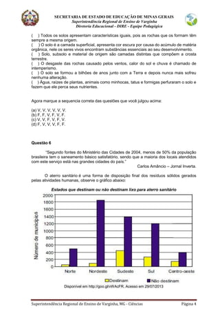 SECRETARIA DE ESTADO DE EDUCAÇÃO DE MINAS GERAIS
Superintendência Regional de Ensino de Varginha
Diretoria Educacional - DIRE - Equipe Pedagógica
Superintendência Regional de Ensino de Varginha, MG - Ciências Página 4
( ) Todos os solos apresentam características iguais, pois as rochas que os formam têm
sempre a mesma origem.
( ) O solo é a camada superficial, apresenta cor escura por causa do acúmulo de matéria
orgânica, nele os seres vivos encontram substâncias essenciais ao seu desenvolvimento.
( ) Solo, subsolo e material de origem são camadas distintas que compõem a crosta
terrestre.
( ) O desgaste das rochas causado pelos ventos, calor do sol e chuva é chamado de
intemperismo.
( ) O solo se formou a bilhões de anos junto com a Terra e depois nunca mais sofreu
nenhuma alteração.
( ) Água, raízes de plantas, animais como minhocas, tatus e formigas perfuraram o solo e
fazem que ele perca seus nutrientes.
Agora marque a sequencia correta das questões que você julgou acima:
(a) V, V, V, V, V, V.
(b) F, F, V, F, V, F.
(c) V, V, F, V, F, V.
(d) F, V, V, V, F, F.
Questão 6
“Segundo fontes do Ministério das Cidades de 2004, menos de 50% da população
brasileira tem o saneamento básico satisfatório, sendo que a maioria dos locais atendidos
com este serviço está nas grandes cidades do país.”
Carlos Amâncio – Jornal Inverta.
O aterro sanitário é uma forma de disposição final dos resíduos sólidos gerados
pelas atividades humanas, observe o gráfico abaixo:
Estados que destinam ou não destinam lixo para aterro sanitário
Disponível em http://goo.gl/vWAcFR. Acesso em 29/07/2013
 