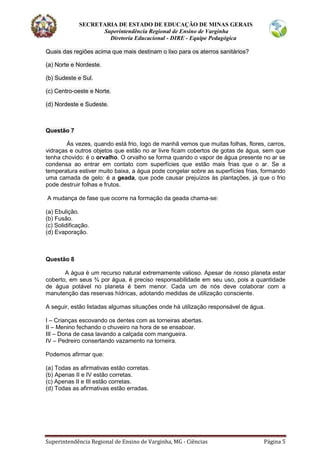 SECRETARIA DE ESTADO DE EDUCAÇÃO DE MINAS GERAIS
Superintendência Regional de Ensino de Varginha
Diretoria Educacional - DIRE - Equipe Pedagógica
Superintendência Regional de Ensino de Varginha, MG - Ciências Página 5
Quais das regiões acima que mais destinam o lixo para os aterros sanitários?
(a) Norte e Nordeste.
(b) Sudeste e Sul.
(c) Centro-oeste e Norte.
(d) Nordeste e Sudeste.
Questão 7
Às vezes, quando está frio, logo de manhã vemos que muitas folhas, flores, carros,
vidraças e outros objetos que estão no ar livre ficam cobertos de gotas de água, sem que
tenha chovido: é o orvalho. O orvalho se forma quando o vapor de água presente no ar se
condensa ao entrar em contato com superfícies que estão mais frias que o ar. Se a
temperatura estiver muito baixa, a água pode congelar sobre as superfícies frias, formando
uma camada de gelo: é a geada, que pode causar prejuízos às plantações, já que o frio
pode destruir folhas e frutos.
A mudança de fase que ocorre na formação da geada chama-se:
(a) Ebulição.
(b) Fusão.
(c) Solidificação.
(d) Evaporação.
Questão 8
A água é um recurso natural extremamente valioso. Apesar de nosso planeta estar
coberto, em seus ¾ por água, é preciso responsabilidade em seu uso, pois a quantidade
de água potável no planeta é bem menor. Cada um de nós deve colaborar com a
manutenção das reservas hídricas, adotando medidas de utilização consciente.
A seguir, estão listadas algumas situações onde há utilização responsável de água.
I – Crianças escovando os dentes com as torneiras abertas.
II – Menino fechando o chuveiro na hora de se ensaboar.
III – Dona de casa lavando a calçada com mangueira.
IV – Pedreiro consertando vazamento na torneira.
Podemos afirmar que:
(a) Todas as afirmativas estão corretas.
(b) Apenas II e IV estão corretas.
(c) Apenas II e III estão corretas.
(d) Todas as afirmativas estão erradas.
 