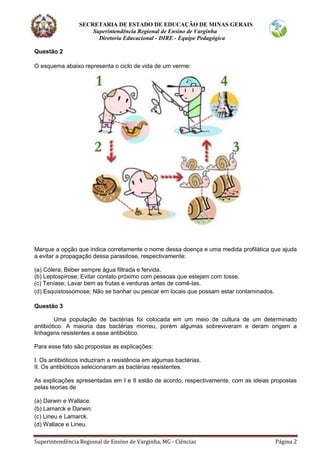 SECRETARIA DE ESTADO DE EDUCAÇÃO DE MINAS GERAIS
Superintendência Regional de Ensino de Varginha
Diretoria Educacional - DIRE - Equipe Pedagógica
Superintendência Regional de Ensino de Varginha, MG - Ciências Página 2
Questão 2
O esquema abaixo representa o ciclo de vida de um verme:
Marque a opção que indica corretamente o nome dessa doença e uma medida profilática que ajuda
a evitar a propagação dessa parasitose, respectivamente:
(a) Cólera; Beber sempre água filtrada e fervida.
(b) Leptospirose; Evitar contato próximo com pessoas que estejam com tosse.
(c) Teníase; Lavar bem as frutas e verduras antes de comê-las.
(d) Esquistossomose; Não se banhar ou pescar em locais que possam estar contaminados.
Questão 3
Uma população de bactérias foi colocada em um meio de cultura de um determinado
antibiótico. A maioria das bactérias morreu, porém algumas sobreviveram e deram origem a
linhagens resistentes a esse antibiótico.
Para esse fato são propostas as explicações:
I. Os antibióticos induziram a resistência em algumas bactérias.
II. Os antibióticos selecionaram as bactérias resistentes.
As explicações apresentadas em I e II estão de acordo, respectivamente, com as ideias propostas
pelas teorias de
(a) Darwin e Wallace.
(b) Lamarck e Darwin.
(c) Lineu e Lamarck.
(d) Wallace e Lineu.
 