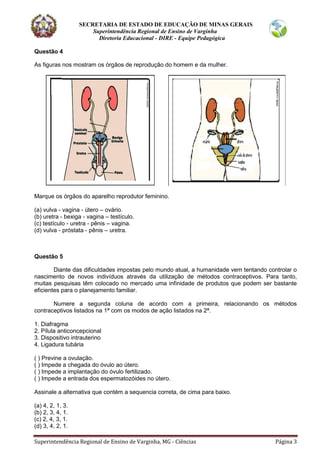 SECRETARIA DE ESTADO DE EDUCAÇÃO DE MINAS GERAIS
Superintendência Regional de Ensino de Varginha
Diretoria Educacional - DIRE - Equipe Pedagógica
Superintendência Regional de Ensino de Varginha, MG - Ciências Página 3
Questão 4
As figuras nos mostram os órgãos de reprodução do homem e da mulher.
Marque os órgãos do aparelho reprodutor feminino.
(a) vulva - vagina - útero – ovário.
(b) uretra - bexiga - vagina – testículo.
(c) testículo - uretra - pênis – vagina.
(d) vulva - próstata - pênis – uretra.
Questão 5
Diante das dificuldades impostas pelo mundo atual, a humanidade vem tentando controlar o
nascimento de novos indivíduos através da utilização de métodos contraceptivos. Para tanto,
muitas pesquisas têm colocado no mercado uma infinidade de produtos que podem ser bastante
eficientes para o planejamento familiar.
Numere a segunda coluna de acordo com a primeira, relacionando os métodos
contraceptivos listados na 1ª com os modos de ação listados na 2ª.
1. Diafragma
2. Pílula anticoncepcional
3. Dispositivo intrauterino
4. Ligadura tubária
( ) Previne a ovulação.
( ) Impede a chegada do óvulo ao útero.
( ) Impede a implantação do óvulo fertilizado.
( ) Impede a entrada dos espermatozóides no útero.
Assinale a alternativa que contém a sequencia correta, de cima para baixo.
(a) 4, 2, 1, 3.
(b) 2, 3, 4, 1.
(c) 2, 4, 3, 1.
(d) 3, 4, 2, 1.
 