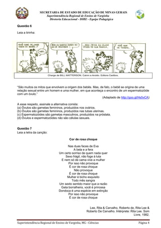 SECRETARIA DE ESTADO DE EDUCAÇÃO DE MINAS GERAIS
Superintendência Regional de Ensino de Varginha
Diretoria Educacional - DIRE - Equipe Pedagógica
Superintendência Regional de Ensino de Varginha, MG - Ciências Página 4
Questão 6
Leia a tirinha:
“São muitos os mitos que envolvem a origem dos bebês. Mas, de fato, o bebê se origina de uma
relação sexual entre um homem e uma mulher, em que aconteça o encontro de um espermatozóide
com um óvulo.”
(Adaptado de http://goo.gl/Hs5vCA)
A esse respeito, assinale a alternativa correta:
(a) Óvulos são gametas femininos, produzidos nos ovários.
(b) Óvulos são gametas femininos, produzidos nas tubas uterinas.
(c) Espermatozóides são gametas masculinos, produzidos na próstata.
(d) Óvulos e espermatozóides não são células sexuais.
Questão 7
Leia a letra da canção:
Cor de rosa choque
Nas duas faces de Eva
A bela e a fera
Um certo sorriso de quem nada quer
Sexo frágil, não foge à luta
E nem só de cama vive a mulher
Por isso não provoque
É cor de rosa choque
Não provoque
É cor de rosa choque
Mulher é bicho esquisito
Todo mês sangra
Um sexto sentido maior que a razão
Gata borralheira, você é princesa
Dondoca é uma espécie em extinção
Por isso não provoque
É cor de rosa choque
Lee, Rita & Carvalho, Roberto de, Rita Lee &
Roberto De Carvalho. Intérprete: Rita Lee. Som
Livre, 1982.
 