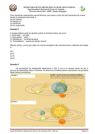 SECRETARIA DE ESTADO DE EDUCAÇÃO DE MINAS GERAIS
Superintendência Regional de Ensino de Varginha
Diretoria Educacional - DIRE - Equipe Pedagógica
Superintendência Regional de Ensino de Varginha, MG - Ciências Página 5
Uma importante característica sexual feminina, que marca o início da vida reprodutiva da mulher
devido a mudanças hormonais, é
(a) ser vaidosa.
(b) zangar-se.
(c) menstruar.
(d) ser organizada.
Questão 8
A energia elétrica pode ser gerada a partir de diversas fontes, tais como:
neral.
Dessas usinas, a única que utiliza um recurso energético não renovável para a obtenção de energia
é:
(a) I.
(b) II.
(c) III.
(d) IV.
Questão 9
Os pensadores da antiguidade observavam o Sol, a Lua e os demais astros do céu à
procura de explicações sobre o Universo. Os desenhos (modelos) abaixo representam as principais
ideias desses pensadores.
 