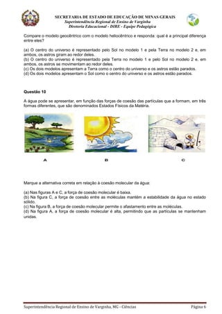 SECRETARIA DE ESTADO DE EDUCAÇÃO DE MINAS GERAIS
Superintendência Regional de Ensino de Varginha
Diretoria Educacional - DIRE - Equipe Pedagógica
Superintendência Regional de Ensino de Varginha, MG - Ciências Página 6
Compare o modelo geocêntrico com o modelo heliocêntrico e responda: qual é a principal diferença
entre eles?
(a) O centro do universo é representado pelo Sol no modelo 1 e pela Terra no modelo 2 e, em
ambos, os astros giram ao redor deles.
(b) O centro do universo é representado pela Terra no modelo 1 e pelo Sol no modelo 2 e, em
ambos, os astros se movimentam ao redor deles.
(c) Os dois modelos apresentam a Terra como o centro do universo e os astros estão parados.
(d) Os dois modelos apresentam o Sol como o centro do universo e os astros estão parados.
Questão 10
A água pode se apresentar, em função das forças de coesão das partículas que a formam, em três
formas diferentes, que são denominados Estados Físicos da Matéria.
Marque a alternativa correta em relação à coesão molecular da água:
(a) Nas figuras A e C, a força de coesão molecular é baixa.
(b) Na figura C, a força de coesão entre as moléculas mantém a estabilidade da água no estado
sólido.
(c) Na figura B, a força de coesão molecular permite o afastamento entre as moléculas.
(d) Na figura A, a força de coesão molecular é alta, permitindo que as partículas se mantenham
unidas.
 
