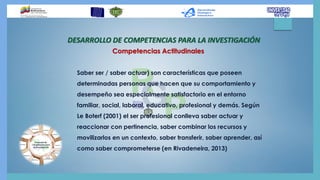 DESARROLLO DE COMPETENCIAS PARA LA INVESTIGACIÓN
Saber ser / saber actuar) son características que poseen
determinadas personas que hacen que su comportamiento y
desempeño sea especialmente satisfactorio en el entorno
familiar, social, laboral, educativo, profesional y demás. Según
Le Boterf (2001) el ser profesional conlleva saber actuar y
reaccionar con pertinencia, saber combinar los recursos y
movilizarlos en un contexto, saber transferir, saber aprender, así
como saber comprometerse (en Rivadeneira, 2013)
Competencias Actitudinales
 