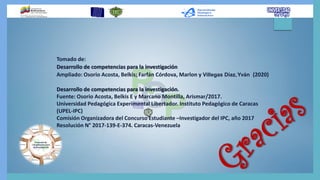 Tomado de:
Desarrollo de competencias para la investigación
Ampliado: Osorio Acosta, Belkis; Farfán Córdova, Marlon y Villegas Díaz,Yván (2020)
Desarrollo de competencias para la investigación.
Fuente: Osorio Acosta, Belkis E y Marcano Montilla, Arismar/2017.
Universidad Pedagógica Experimental Libertador. Instituto Pedagógico de Caracas
(UPEL-IPC)
Comisión Organizadora del Concurso Estudiante –Investigador del IPC, año 2017
Resolución N° 2017-139-E-374. Caracas-Venezuela
 