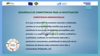 DESARROLLO DE COMPETENCIAS PARA LA INVESTIGACIÓN
COMPETENCIAS OBSERVACIONALES
Es la que se desarrolla en contextos naturales o habituales,
consiste en un procedimiento científico que pone de
manifiesto la ocurrencia de conductas perceptibles, para
proceder a su registro organizado y su análisis cualitativo y
cuantitativo, mediante un instrumento adecuado y
parámetros convenientes, posibilitando la detección de las
relaciones de diverso orden existentes entre ellas y
evaluándolas (Psikipedia, s/f)
 
