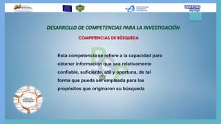 Esta competencia se refiere a la capacidad para
obtener información que sea relativamente
confiable, suficiente, útil y oportuna, de tal
forma que pueda ser empleada para los
propósitos que originaron su búsqueda
DESARROLLO DE COMPETENCIAS PARA LA INVESTIGACIÓN
COMPETENCIAS DE BÚSQUEDA
 