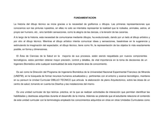 FUNDAMENTACION
La historia del dibujo técnico se inicia gracias a la necesidad de grafismos o dibujos. Las primeras representaciones que
conocemos son las pinturas rupestres, en ellas no solo se intentaba representar la realidad que le rodeaba, animales, astros, al
propio ser humano, etc., sino también sensaciones, como la alegría de las danzas, o la tensión de las cacerías.
A lo largo de la historia, esta necesidad de comunicarse mediante dibujos, ha evolucionado, dando por un lado al dibujo artístico y
por otro al dibujo técnico. Mientras el dibujo artístico intenta comunicar ideas y sensaciones, basándose en la sugerencia y
estimulando la imaginación del espectador, el dibujo técnico, tiene como fin, la representación de los objetos lo más exactamente
posible, en forma y dimensiones.
El Área de Ciencias de la Salud en la mayoría de sus procesos, están siendo respaldada por nuevos componentes
tecnológicos, estos permiten obtener mayor precisión, control y detalles, de vital importancia en la toma de decisiones de un
Ingeniero Biomédico ante cualquier eventualidad de esta importante área de conocimiento.
Es así como la Dirección del Programa de Ingeniería Biomédica de la Universidad Nacional Experimental Francisco de Miranda
(UNEFM), en la búsqueda de formar recursos humanos actualizados y pertinentes con el entorno y avance tecnológico, mantiene
en su pensum la Unidad Curricular DIBUJO TECNICO que articula la elaboración de plano Arquitectonico, sobre las áreas de un
centro de salud, tomando en cuenta los Diseños y las instalaciones del mismo.
Es una unidad curricular de tipo teórica- práctica, en la que se realizan actividades de interacción que permitan identificar las
habilidades y destrezas adquiridas durante el desarrollo de la misma. Además se pretende que el estudiante relacione el contenido
de esta unidad curricular con la terminología empleado los conocimientos adquiridos en otras en otras Unidades Curriculares como
 