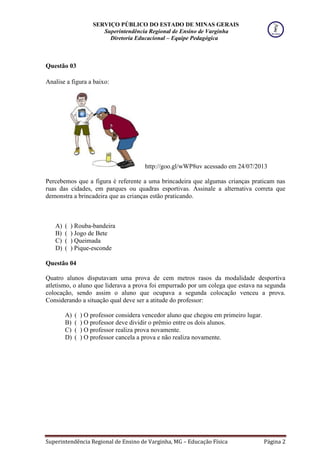 SERVIÇO PÚBLICO DO ESTADO DE MINAS GERAIS
Superintendência Regional de Ensino de Varginha
Diretoria Educacional – Equipe Pedagógica
Superintendência Regional de Ensino de Varginha, MG – Educação Física Página 2
Questão 03
Analise a figura a baixo:
http://goo.gl/wWP8uv acessado em 24/07/2013
Percebemos que a figura é referente a uma brincadeira que algumas crianças praticam nas
ruas das cidades, em parques ou quadras esportivas. Assinale a alternativa correta que
demonstra a brincadeira que as crianças estão praticando.
A) ( ) Rouba-bandeira
B) ( ) Jogo de Bete
C) ( ) Queimada
D) ( ) Pique-esconde
Questão 04
Quatro alunos disputavam uma prova de cem metros rasos da modalidade desportiva
atletismo, o aluno que liderava a prova foi empurrado por um colega que estava na segunda
colocação, sendo assim o aluno que ocupava a segunda colocação venceu a prova.
Considerando a situação qual deve ser a atitude do professor:
A) ( ) O professor considera vencedor aluno que chegou em primeiro lugar.
B) ( ) O professor deve dividir o prêmio entre os dois alunos.
C) ( ) O professor realiza prova novamente.
D) ( ) O professor cancela a prova e não realiza novamente.
 