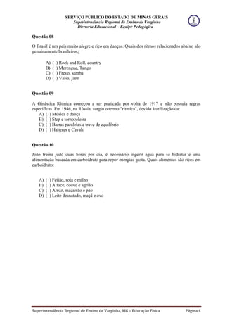 SERVIÇO PÚBLICO DO ESTADO DE MINAS GERAIS
Superintendência Regional de Ensino de Varginha
Diretoria Educacional – Equipe Pedagógica
Superintendência Regional de Ensino de Varginha, MG – Educação Física Página 4
Questão 08
O Brasil é um país muito alegre e rico em danças. Quais dos ritmos relacionados abaixo são
genuinamente brasileiros¿
A) ( ) Rock and Roll, country
B) ( ) Merengue, Tango
C) ( ) Frevo, samba
D) ( ) Valsa, jazz
Questão 09
A Ginástica Rítmica começou a ser praticada por volta de 1917 e não possuía regras
específicas. Em 1946, na Rússia, surgiu o termo "rítmica", devido à utilização da:
A) ( ) Música e dança
B) ( ) Step e tornozeleira
C) ( ) Barras paralelas e trave de equilíbrio
D) ( ) Halteres e Cavalo
Questão 10
João treina judô duas horas por dia, é necessário ingerir água para se hidratar e uma
alimentação baseada em carboidrato para repor energias gasta. Quais alimentos são ricos em
carboidrato:
A) ( ) Feijão, soja e milho
B) ( ) Alface, couve e agrião
C) ( ) Arroz, macarrão e pão
D) ( ) Leite desnatado, maçã e ovo
 
