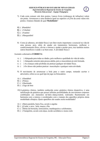 SERVIÇO PÚBLICO DO ESTADO DE MINAS GERAIS
Superintendência Regional de Ensino de Varginha
Diretoria Educacional – Equipe Pedagógica
Superintendência Regional de Ensino de Varginha, MG – Educação Física Página 3
7) Cada cesta comum vale dois pontos. Lances livres (cobranças de infrações) valem
um ponto. Arremessos a uma distância igual ou superior a 6,25m da cesta valem três
pontos. Estamos falando de qual Modalidade?
A) ( )Handebol
B) ( ) Vôleibol
C) ( ) Futebol
D) ( ) Basquetebol
8) Como já sabemos, atividade física é um fator muito importante e essencial na vida de
uma pessoa, pois, além de ajudar em tratamentos hormonais, melhorar o
condicionamento físico, aliviar o estresse e ajudar a perder peso, traz também muitos
outros benefícios à saúde e ao bem-estar. A atividade física é
Assinale a alternativa CORRETA:
A) ( ) Adequada para todas as idades, pois melhora a qualidade de vida de todos.
B) ( ) Adequada somente para pessoa adulta, pois a musculatura já está formada.
C) ( ) As crianças estão proibidas de praticar qualquer atividade física.
D) ( ) Os idosos não podem praticar musculação e qualquer outra atividade.
9) O movimento de arremessar a bola para o outro campo, tentando acertar o
adversário, refere-se ao qual tipo de jogo ou brincadeira:
A) ( ) Handebol
B) ( ) Peteca
C) ( ) Queimada
D) ( ) Jogo de bete
10) A ginástica rítmica, também conhecida como ginástica rítmica desportiva, é uma
ramificação da ginástica que possui infinitas possibilidades de movimentos corporais
combinados aos elementos de balé e dança teatral, realizados fluentemente em
harmonia com a música e coordenados com o manejo dos aparelhos próprios desta
modalidade olímpica. Quais aparelhos são usados nesta modalidade?
A) ( ) Barra paralela, barra fixa, cavalo e argolas
B) ( ) Corda, o arco, bola, maças e fita
C) ( ) Bolas de borracha, tornozeleira, munhequeira e colchonetes.
D) ( ) Trampolim, cavalo com alças, tecido acrobático e mono ciclo
 