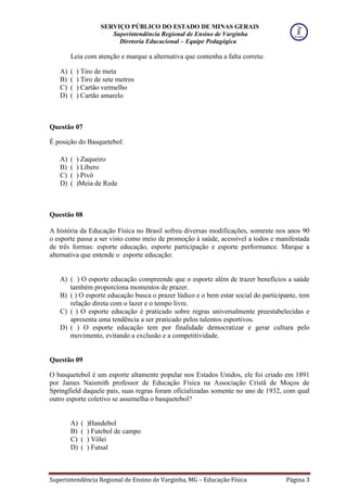 SERVIÇO PÚBLICO DO ESTADO DE MINAS GERAIS
Superintendência Regional de Ensino de Varginha
Diretoria Educacional – Equipe Pedagógica
Superintendência Regional de Ensino de Varginha, MG – Educação Física Página 3
Leia com atenção e marque a alternativa que contenha a falta correta:
A) ( ) Tiro de meta
B) ( ) Tiro de sete metros
C) ( ) Cartão vermelho
D) ( ) Cartão amarelo
Questão 07
É posição do Basquetebol:
A) ( ) Zaqueiro
B) ( ) Líbero
C) ( ) Pivô
D) ( )Meia de Rede
Questão 08
A história da Educação Física no Brasil sofreu diversas modificações, somente nos anos 90
o esporte passa a ser visto como meio de promoção à saúde, acessível a todos e manifestada
de três formas: esporte educação, esporte participação e esporte performance. Marque a
alternativa que entende o esporte educação:
A) ( ) O esporte educação compreende que o esporte além de trazer benefícios a saúde
também proporciona momentos de prazer.
B) ( ) O esporte educação busca o prazer lúdico e o bem estar social do participante, tem
relação direta com o lazer e o tempo livre.
C) ( ) O esporte educação é praticado sobre regras universalmente preestabelecidas e
apresenta uma tendência a ser praticado pelos talentos esportivos.
D) ( ) O esporte educação tem por finalidade democratizar e gerar cultura pelo
movimento, evitando a exclusão e a competitividade.
Questão 09
O basquetebol é um esporte altamente popular nos Estados Unidos, ele foi criado em 1891
por James Naismith professor de Educação Física na Associação Cristã de Moços de
Springfield daquele país, suas regras foram oficializadas somente no ano de 1932, com qual
outro esporte coletivo se assemelha o basquetebol?
A) ( )Handebol
B) ( ) Futebol de campo
C) ( ) Vôlei
D) ( ) Futsal
 