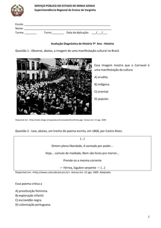 SERVIÇO PÚBLICO DO ESTADO DE MINAS GERAIS
Superintendência Regional de Ensino de Varginha
1
Escola: __________________________________________________________
Nome: ___________________________________________________________
Turma: ________ Turno:________ Data da Aplicação: ___/___/___
Avaliação Diagnóstica de História 7º Ano - História
Questão 1 - Observe, abaixo, a imagem de uma manifestação cultural no Brasil.
Essa imagem mostra que o Carnaval é
uma manifestação da cultura
A) erudita.
B) indígena.
C) oriental.
D) popular.
Disponível em: <http://static.blogo.it/viajandaun/CarnavalemOuroPreto.jpg>. Acesso em: 22 ago. 2009.
Questão 2 - Leia, abaixo, um trecho do poema escrito, em 1868, por Castro Alves.
(...)
Ontem plena liberdade, A vontade por poder...
Hoje... cúmulo de maldade, Nem são livres pra morrer...
Prende-os a mesma corrente
— Férrea, lúgubre serpente — (...)
Disponível em: <http://www.culturabrasil.pro.br>. Acesso em: 22 ago. 2009. Adaptado.
Esse poema critica a
A) prostituição feminina.
B) exploração infantil.
C) escravidão negra.
D) colonização portuguesa.
 