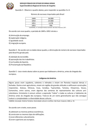 SERVIÇO PÚBLICO DO ESTADO DE MINAS GERAIS
Superintendência Regional de Ensino de Varginha
2
Questão 3 - Observe o quadro abaixo, para responder as questões 3 e 4.
Número de escravos importados pelo Brasil
1849 54.000
1850 23.000
1851 3.278
1852 700
CALÓGERAS, J.P. Formação histórica do Brasil. São Paulo: Nacional, 1957.
De acordo com esse quadro, o período de 1849 a 1852 retrata a
A) diminuição do emprego.
B) exploração indígena.
C) igualdade social.
D) imigração europeia.
Questão 4 - De acordo com os dados desse quadro, a diminuição do número de escravos importados
pelo Brasil foi gerada pela
A) abolição da escravidão.
B) aprovação das leis trabalhistas.
C) Lei Eusébio de Queirós.
D) Proclamação da República.
Questão 5 - Leia o texto abaixo sobre os povos que habitavam a América, antes da chegada dos
europeus.
Indígenas da América
Alguns povos eram caçadores, coletores e nômades e viviam em florestas tropicais densas e
fechadas. Outros eram agricultores, viviam em regiões de grandes altitudes e edificavam construções
imponentes. Astecas, Olmecas, Incas, Caraíbas, Tupinambás, Tamoios, Cheyennes, Siouxs,
Comanches, entre outros, eram algumas das centenas de representantes das culturas pré-
colombiana. Entretanto é comum utilizar a expressão “índios” a todas as culturas e habitantes da
América antes da chegada dos europeus. Trata-se de um nome generalizante que não consegue
traduzir a complexidade e a diversidade dessas culturas.
CABRINI, Conceição. História Temática: diversidade cultural e conflitos. São Paulo: Scipione, 2004, p. 78.
De acordo com o texto, esses povos
A) adotavam as mesmas práticas econômicas.
B) construíam os mesmos tipos de edificações.
C) eram diferentes culturalmente.
D) eram superiores aos europeus.
 