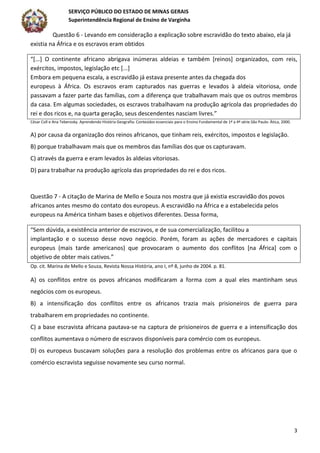 SERVIÇO PÚBLICO DO ESTADO DE MINAS GERAIS
Superintendência Regional de Ensino de Varginha
3
Questão 6 - Levando em consideração a explicação sobre escravidão do texto abaixo, ela já
existia na África e os escravos eram obtidos
“[...] O continente africano abrigava inúmeras aldeias e também [reinos] organizados, com reis,
exércitos, impostos, legislação etc [...]
Embora em pequena escala, a escravidão já estava presente antes da chegada dos
europeus à África. Os escravos eram capturados nas guerras e levados à aldeia vitoriosa, onde
passavam a fazer parte das famílias, com a diferença que trabalhavam mais que os outros membros
da casa. Em algumas sociedades, os escravos trabalhavam na produção agrícola das propriedades do
rei e dos ricos e, na quarta geração, seus descendentes nasciam livres.”
César Coll e Ana Teberosky. Aprendendo História Geografia: Conteúdos essenciais para o Ensino Fundamental de 1ª a 4ª série.São Paulo: Ática, 2000.
A) por causa da organização dos reinos africanos, que tinham reis, exércitos, impostos e legislação.
B) porque trabalhavam mais que os membros das famílias dos que os capturavam.
C) através da guerra e eram levados às aldeias vitoriosas.
D) para trabalhar na produção agrícola das propriedades do rei e dos ricos.
Questão 7 - A citação de Marina de Mello e Souza nos mostra que já existia escravidão dos povos
africanos antes mesmo do contato dos europeus. A escravidão na África e a estabelecida pelos
europeus na América tinham bases e objetivos diferentes. Dessa forma,
“Sem dúvida, a existência anterior de escravos, e de sua comercialização, facilitou a
implantação e o sucesso desse novo negócio. Porém, foram as ações de mercadores e capitais
europeus (mais tarde americanos) que provocaram o aumento dos conflitos [na África] com o
objetivo de obter mais cativos.”
Op. cit. Marina de Mello e Souza, Revista Nossa História, ano I, nº 8, junho de 2004. p. 81.
A) os conflitos entre os povos africanos modificaram a forma com a qual eles mantinham seus
negócios com os europeus.
B) a intensificação dos conflitos entre os africanos trazia mais prisioneiros de guerra para
trabalharem em propriedades no continente.
C) a base escravista africana pautava-se na captura de prisioneiros de guerra e a intensificação dos
conflitos aumentava o número de escravos disponíveis para comércio com os europeus.
D) os europeus buscavam soluções para a resolução dos problemas entre os africanos para que o
comércio escravista seguisse novamente seu curso normal.
 