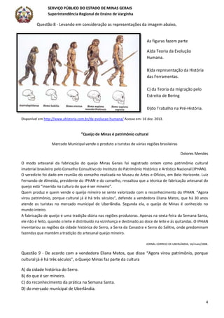 SERVIÇO PÚBLICO DO ESTADO DE MINAS GERAIS
Superintendência Regional de Ensino de Varginha
4
Questão 8 - Levando em consideração as representações da imagem abaixo,
As figuras fazem parte
A)da Teoria da Evolução
Humana.
B)da representação da História
das Ferramentas.
C) da Teoria da migração pelo
Estreito de Bering
D)do Trabalho na Pré-História.
Disponível em http://www.ahistoria.com.br/da-evolucao-humana/ Acesso em: 16 dez. 2013.
“Queijo de Minas é patrimônio cultural
Mercado Municipal vende o produto a turistas de várias regiões brasileiras
Dolores Mendes
O modo artesanal da fabricação do queijo Minas Gerais foi registrado ontem como patrimônio cultural
imaterial brasileiro pelo Conselho Consultivo do Instituto do Patrimônio Histórico e Artístico Nacional (IPHAN).
O veredicto foi dado em reunião do conselho realizada no Museu de Artes e Ofícios, em Belo Horizonte. Luiz
Fernando de Almeida, presidente do IPHAN e do conselho, ressaltou que a técnica de fabricação artesanal do
queijo está “inserida na cultura do que é ser mineiro”.
Quem produz e quem vende o queijo mineiro se sente valorizado com o reconhecimento do IPHAN. “Agora
virou patrimônio, porque cultural já é há três séculos”, defende a vendedora Eliana Matos, que há 30 anos
atende os turistas no mercado municipal de Uberlândia. Segunda ela, o queijo de Minas é conhecido no
mundo inteiro.
A fabricação de queijo é uma tradição diária nas regiões produtoras. Apenas na sexta-feira da Semana Santa,
ele não é feito, quando o leite é distribuído na vizinhança e destinado ao doce de leite e às quitandas. O IPHAN
inventariou as regiões da cidade histórica do Serro, a Serra da Canastra e Serra do Salitre, onde predominam
fazendas que mantêm a tradição do artesanal queijo mineiro.
JORNAL CORREIO DE UBERLÂNDIA, 16/maio/2008.
Questão 9 - De acordo com a vendedora Eliana Matos, que disse “Agora virou patrimônio, porque
cultural já é há três séculos”, o Queijo Minas faz parte da cultura
A) da cidade histórica do Serro.
B) do que é ser mineiro.
C) do reconhecimento da prática na Semana Santa.
D) do mercado municipal de Uberlândia.
 