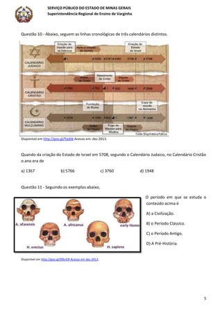 SERVIÇO PÚBLICO DO ESTADO DE MINAS GERAIS
Superintendência Regional de Ensino de Varginha
5
Questão 10 - Abaixo, seguem as linhas cronológicas de três calendários distintos.
Disponível em http://goo.gl/YjebIk Acesso em: dez 2013.
Quando da criação do Estado de Israel em 5708, segundo o Calendário Judaico, no Calendário Cristão
o ano era de
a) 1367 b) 5766 c) 3760 d) 1948
Questão 11 - Seguindo os exemplos abaixo,
O período em que se estuda o
conteúdo acima é
A) a Civilização.
B) o Período Clássico.
C) o Período Antigo.
D) A Pré-História.
Disponível em http://goo.gl/0fbnER Acesso em dez 2013.
 